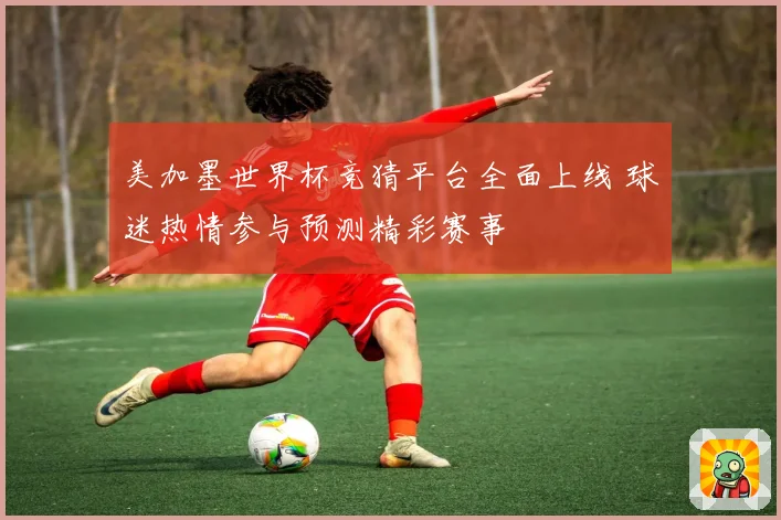 美加墨世界杯竞猜平台全面上线 球迷热情参与预测精彩赛事