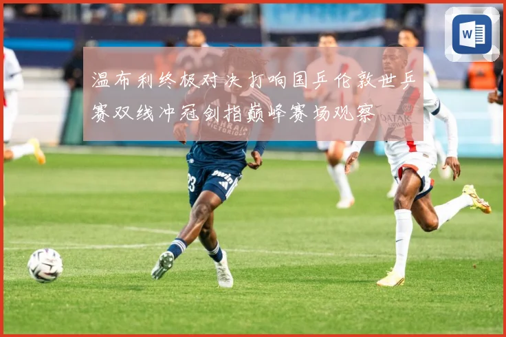 温布利终极对决打响国乒伦敦世乒赛双线冲冠剑指巅峰赛场观察