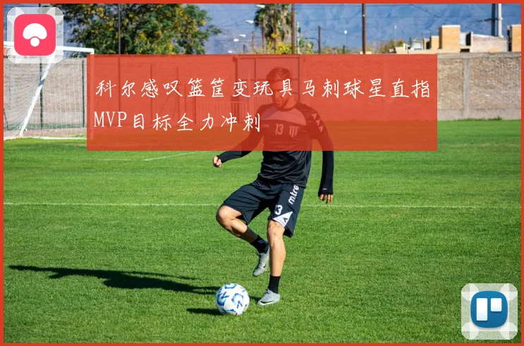 科尔感叹篮筐变玩具马刺球星直指MVP目标全力冲刺