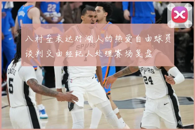 八村垒表达对湖人的热爱自由球员谈判交由经纪人处理赛场复盘