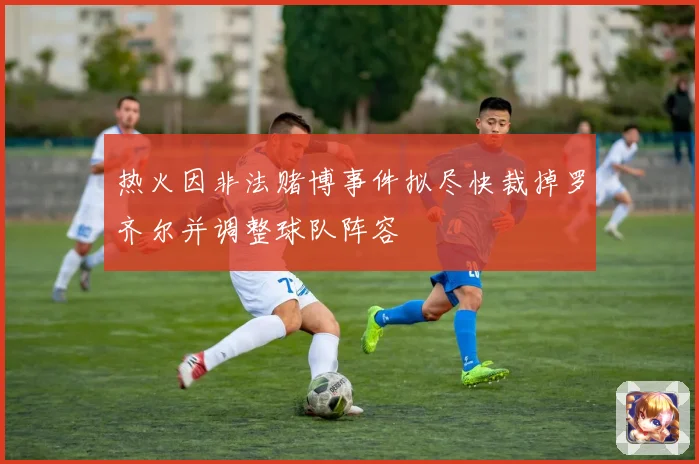 热火因非法赌博事件拟尽快裁掉罗齐尔并调整球队阵容