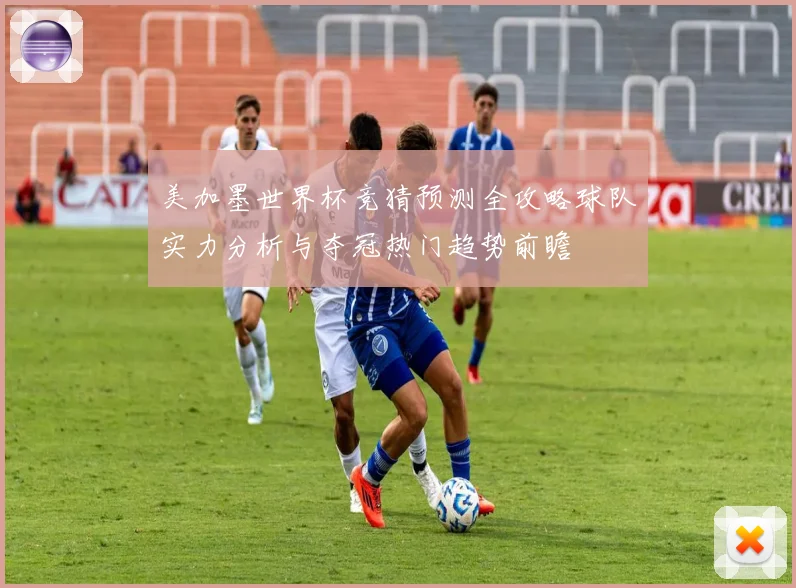 美加墨世界杯竞猜预测全攻略球队实力分析与夺冠热门趋势前瞻