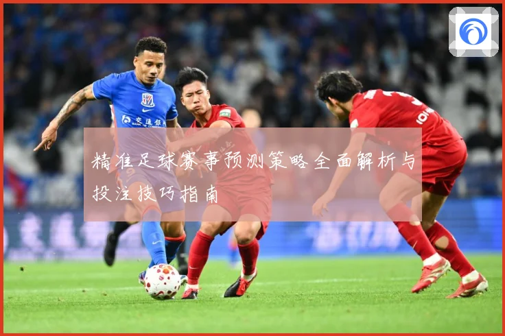 精准足球赛事预测策略全面解析与投注技巧指南