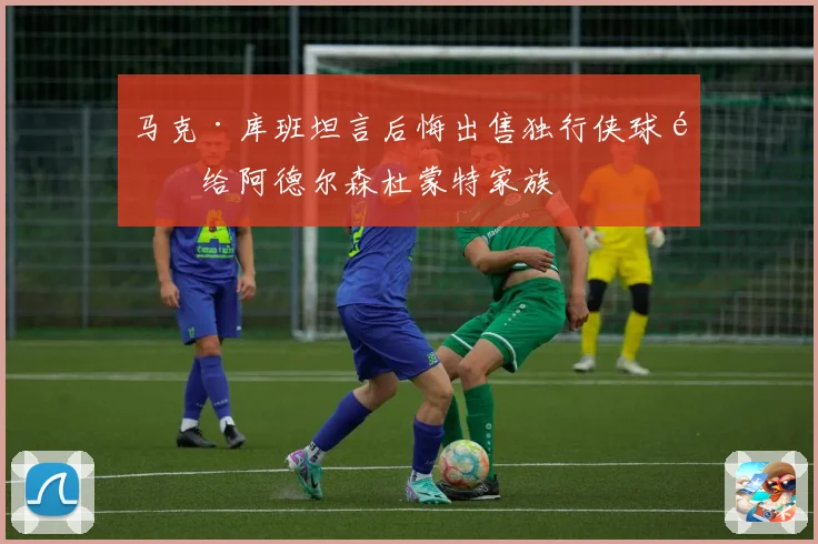 马克·库班坦言后悔出售独行侠球队给阿德尔森杜蒙特家族