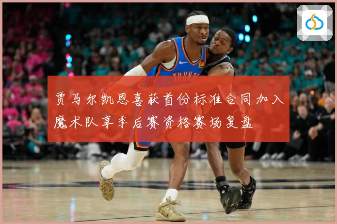 贾马尔凯恩喜获首份标准合同加入魔术队享季后赛资格赛场复盘