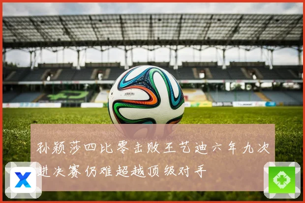 孙颖莎四比零击败王艺迪六年九次进决赛仍难超越顶级对手
