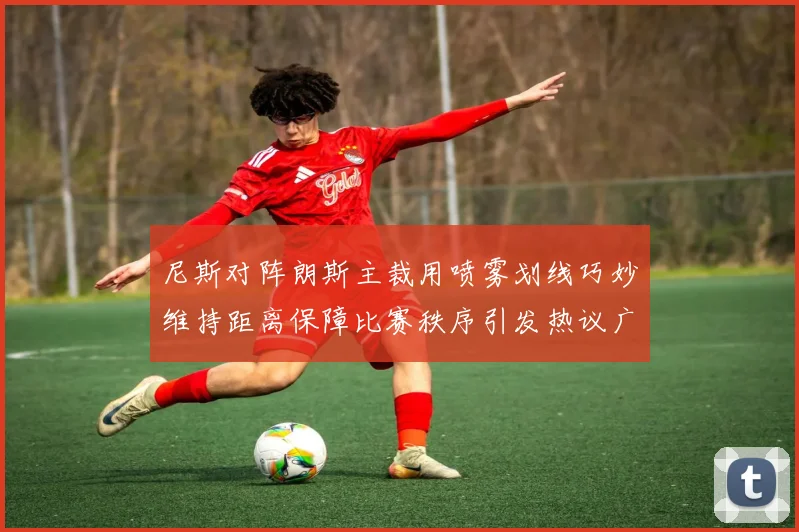 尼斯对阵朗斯主裁用喷雾划线巧妙维持距离保障比赛秩序引发热议广