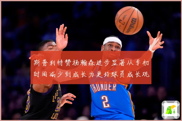 斯普利特赞杨瀚森进步显著从季初时间减少到成长为更好球员成长观察